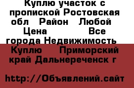Куплю участок с пропиской.Ростовская обл › Район ­ Любой › Цена ­ 15 000 - Все города Недвижимость » Куплю   . Приморский край,Дальнереченск г.